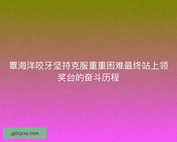 覃海洋咬牙坚持克服重重困难最终站上领奖台的奋斗历程