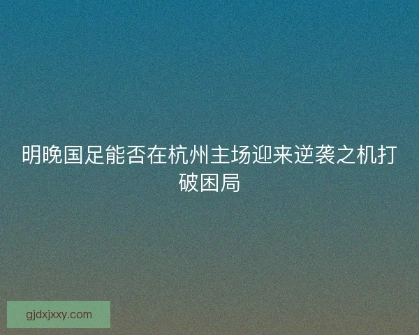 明晚国足能否在杭州主场迎来逆袭之机打破困局