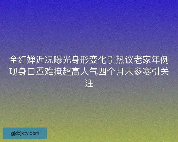 全红婵近况曝光身形变化引热议老家年例现身口罩难掩超高人气四个月未参赛引关注